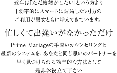 近年は｢結婚できなかった人｣より｢効率的にスマートに結婚したい人｣のご利用が男女ともに増えてきています。忙しくて出逢いがなかっただけPrime Mariageの手厚いカウンセリングと最新のシステムを、あなたと同じ思いのパートナーを早く見つけられる効率的な方法として是非お役立て下さい