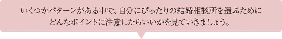 いくつかパターンがある中で、自分にぴったりの結婚相談所を選ぶために どんなポイントに注意したらいいかを見ていきましょう。