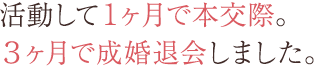 活動して1ヶ月で本交際。3ヶ月で成婚退会しました。