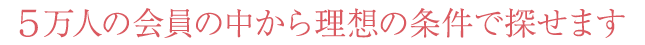 約5万人の会員の中から理想の条件で探せます