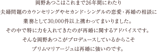 岡野あつこはこれまで26年間にわたり夫婦問題のカウンセリングやセカンド・シングルの恋愛・再婚の相談に業務として30,000件以上携わってまいりました。その中で特に力を入れてきたのが再婚に関するアドバイスです。そんな岡野あつこがプロデュースしているからこそプリムマリアージュは再婚に強いのです。