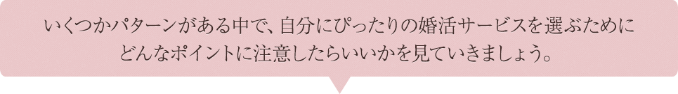 いくつかパターンがある中で、自分にぴったりの結婚相談所を選ぶために どんなポイントに注意したらいいかを見ていきましょう。