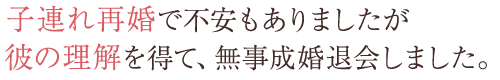 子連れ再婚で不安もありましたが彼の理解を得て、無事成婚退会しました。